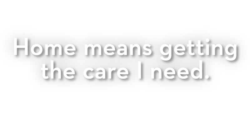 Home means getting the care I need. Home means getting the care I need.